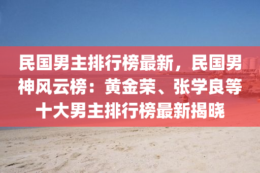 民国男主排行榜最新，民国男神风云榜：黄金荣、张学良等十大男主排行榜最新揭晓