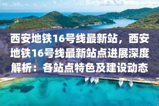 西安地铁16号线最新站，西安地铁16号线最新站点进展深度解析：各站点特色及建设动态