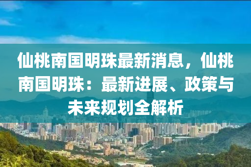 仙桃南国明珠最新消息，仙桃南国明珠：最新进展、政策与未来规划全解析