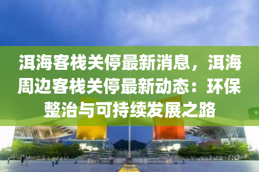 洱海客栈关停最新消息，洱海周边客栈关停最新动态：环保整治与可持续发展之路