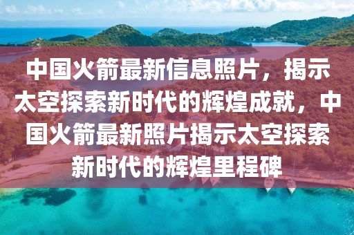 中国火箭最新信息照片，揭示太空探索新时代的辉煌成就，中国火箭最新照片揭示太空探索新时代的辉煌里程碑