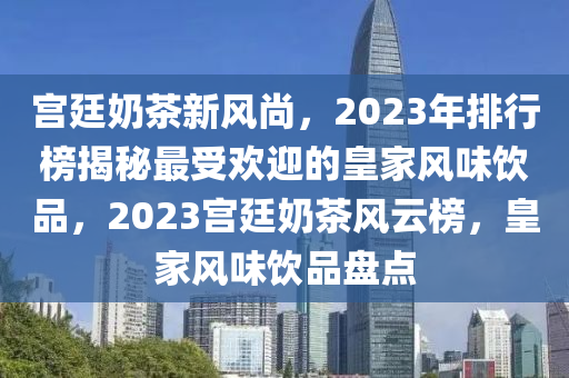 宫廷奶茶新风尚，2023年排行榜揭秘最受欢迎的皇家风味饮品，2023宫廷奶茶风云榜，皇家风味饮品盘点