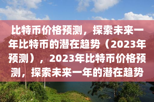 比特币价格预测，探索未来一年比特币的潜在趋势（2023年预测），2023年比特币价格预测，探索未来一年的潜在趋势