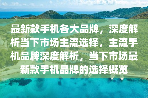 最新款手机各大品牌，深度解析当下市场主流选择，主流手机品牌深度解析，当下市场最新款手机品牌的选择概览