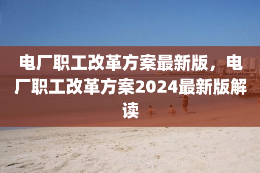 电厂职工改革方案最新版，电厂职工改革方案2024最新版解读