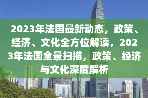 2023年法国最新动态，政策、经济、文化全方位解读，2023年法国全景扫描，政策、经济与文化深度解析