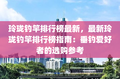 玲珑钓竿排行榜最新，最新玲珑钓竿排行榜指南：垂钓爱好者的选购参考