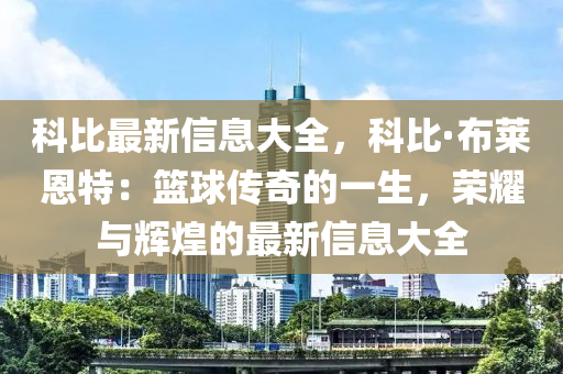 科比最新信息大全，科比·布莱恩特：篮球传奇的一生，荣耀与辉煌的最新信息大全