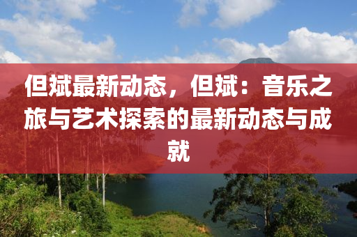 但斌最新动态，但斌：音乐之旅与艺术探索的最新动态与成就