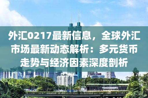 外汇0217最新信息，全球外汇市场最新动态解析：多元货币走势与经济因素深度剖析