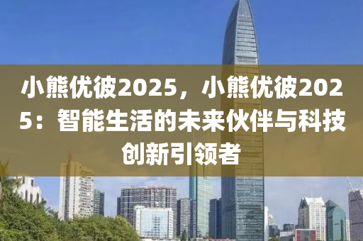 小熊优彼2025，小熊优彼2025：智能生活的未来伙伴与科技创新引领者