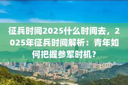 征兵时间2025什么时间去，2025年征兵时间解析：青年如何把握参军时机？