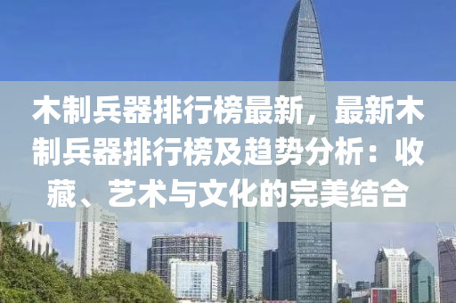 木制兵器排行榜最新，最新木制兵器排行榜及趋势分析：收藏、艺术与文化的完美结合