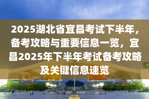 2025湖北省宜昌考试下半年，备考攻略与重要信息一览，宜昌2025年下半年考试备考攻略及关键信息速览