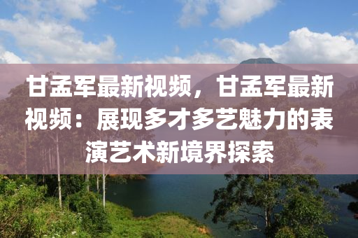 甘孟军最新视频，甘孟军最新视频：展现多才多艺魅力的表演艺术新境界探索