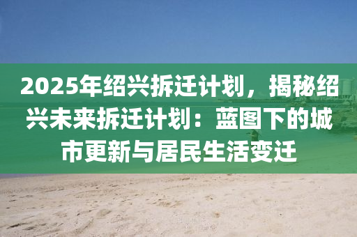 2025年绍兴拆迁计划，揭秘绍兴未来拆迁计划：蓝图下的城市更新与居民生活变迁