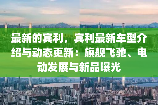 最新的宾利，宾利最新车型介绍与动态更新：旗舰飞驰、电动发展与新品曝光