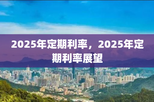 2025年定期利率，2025年定期利率展望