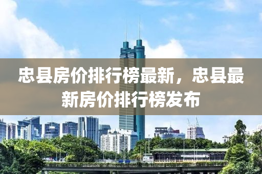 忠县房价排行榜最新，忠县最新房价排行榜发布