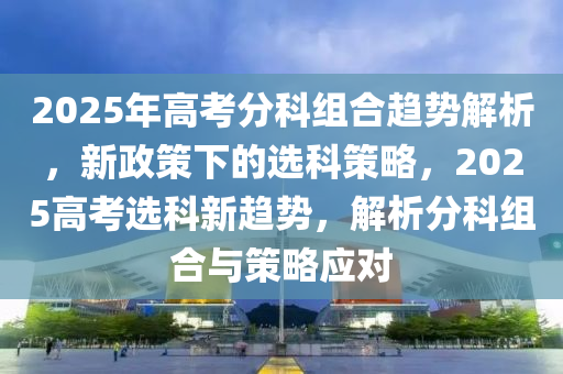 2025年高考分科组合趋势解析，新政策下的选科策略，2025高考选科新趋势，解析分科组合与策略应对