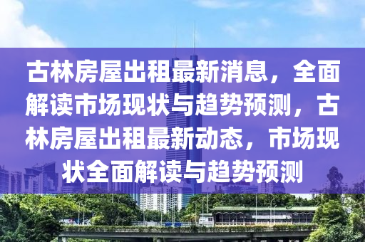 古林房屋出租最新消息，全面解读市场现状与趋势预测，古林房屋出租最新动态，市场现状全面解读与趋势预测