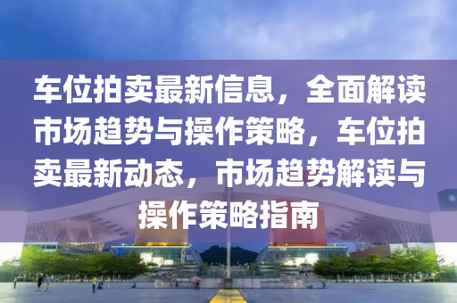 车位拍卖最新信息，全面解读市场趋势与操作策略，车位拍卖最新动态，市场趋势解读与操作策略指南