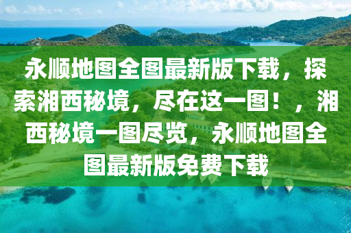 永顺地图全图最新版下载，探索湘西秘境，尽在这一图！，湘西秘境一图尽览，永顺地图全图最新版免费下载