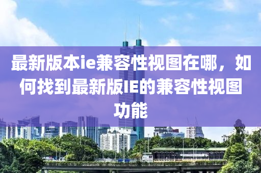 最新版本ie兼容性视图在哪，如何找到最新版IE的兼容性视图功能