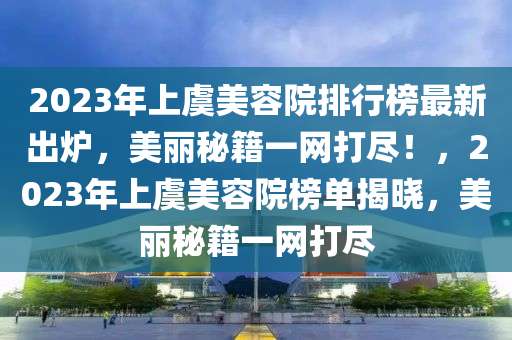 2023年上虞美容院排行榜最新出炉，美丽秘籍一网打尽！，2023年上虞美容院榜单揭晓，美丽秘籍一网打尽