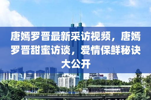 唐嫣罗晋最新采访视频，唐嫣罗晋甜蜜访谈，爱情保鲜秘诀大公开