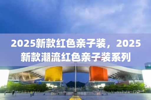 2025新款红色亲子装，2025新款潮流红色亲子装系列