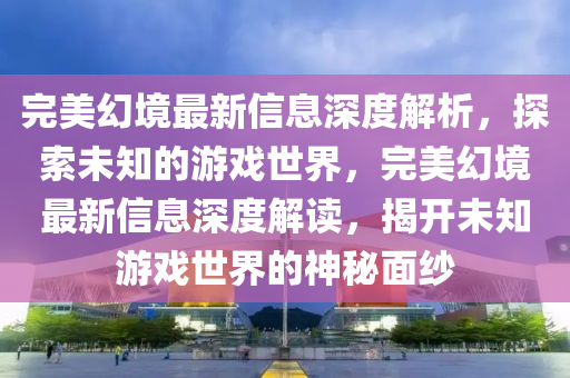 完美幻境最新信息深度解析，探索未知的游戏世界，完美幻境最新信息深度解读，揭开未知游戏世界的神秘面纱