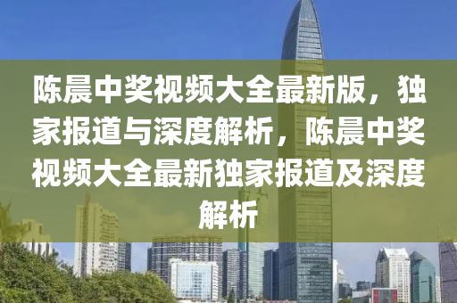 陈晨中奖视频大全最新版，独家报道与深度解析，陈晨中奖视频大全最新独家报道及深度解析