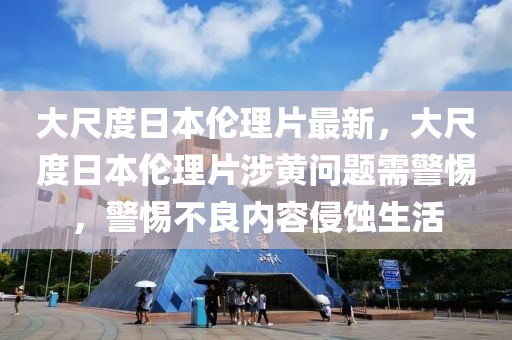 大尺度日本伦理片最新，大尺度日本伦理片涉黄问题需警惕，警惕不良内容侵蚀生活