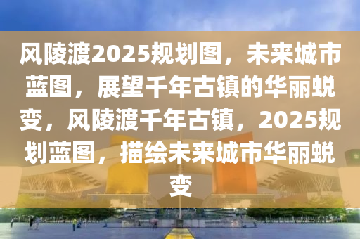 风陵渡2025规划图，未来城市蓝图，展望千年古镇的华丽蜕变，风陵渡千年古镇，2025规划蓝图，描绘未来城市华丽蜕变