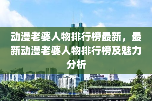 动漫老婆人物排行榜最新，最新动漫老婆人物排行榜及魅力分析