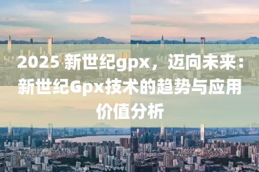 2025 新世纪gpx，迈向未来：新世纪Gpx技术的趋势与应用价值分析