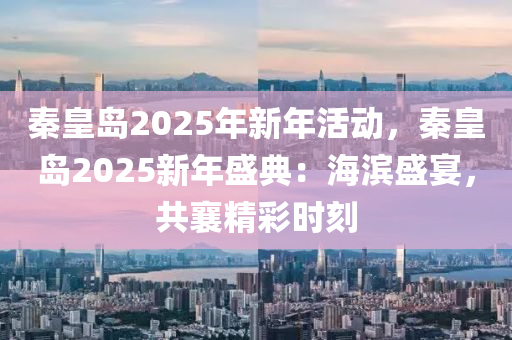 秦皇岛2025年新年活动，秦皇岛2025新年盛典：海滨盛宴，共襄精彩时刻