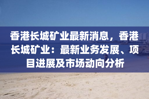 香港长城矿业最新消息，香港长城矿业：最新业务发展、项目进展及市场动向分析