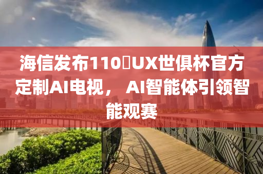 海信发布110吋UX世俱杯官方定制AI电视， AI智能体引领智能观赛