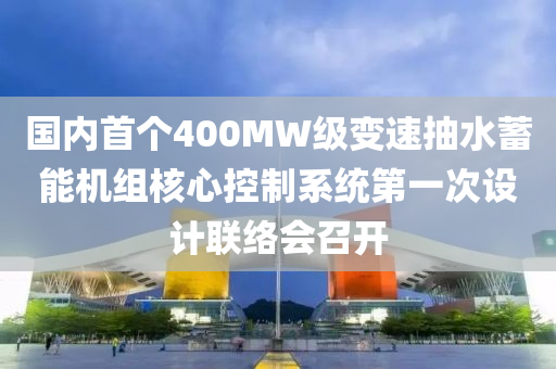 国内首个400MW级变速抽水蓄能机组核心控制系统第一次设计联络会召开