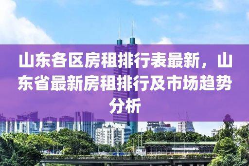 山东各区房租排行表最新，山东省最新房租排行及市场趋势分析