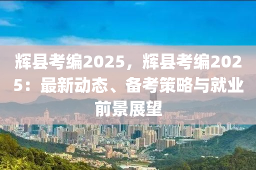 辉县考编2025，辉县考编2025：最新动态、备考策略与就业前景展望