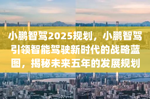 小鹏智驾2025规划，小鹏智驾引领智能驾驶新时代的战略蓝图，揭秘未来五年的发展规划