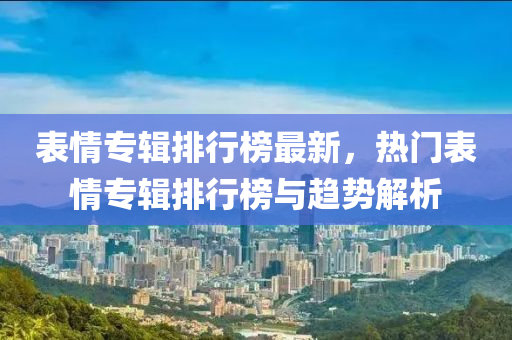 表情专辑排行榜最新，热门表情专辑排行榜与趋势解析