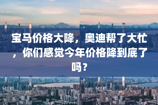 宝马价格大降，奥迪帮了大忙，你们感觉今年价格降到底了吗？