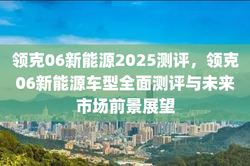 领克06新能源2025测评，领克06新能源车型全面测评与未来市场前景展望