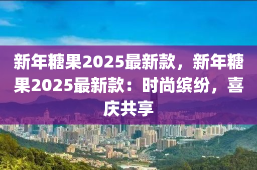 新年糖果2025最新款，新年糖果2025最新款：时尚缤纷，喜庆共享