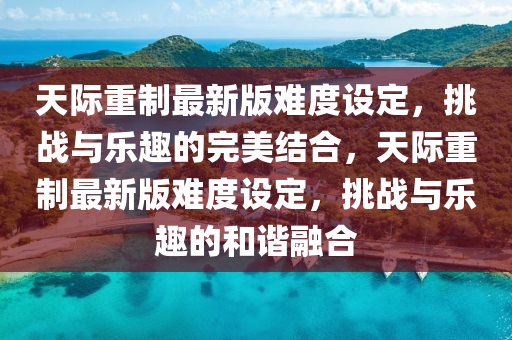 天际重制最新版难度设定，挑战与乐趣的完美结合，天际重制最新版难度设定，挑战与乐趣的和谐融合