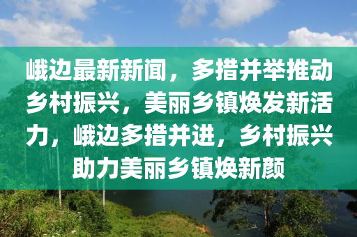 峨边最新新闻，多措并举推动乡村振兴，美丽乡镇焕发新活力，峨边多措并进，乡村振兴助力美丽乡镇焕新颜